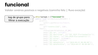 funcional
Validar cenários positivos e negativos (caminho feliz | fluxo exceção)
@Test(groups = {"funcional"})
public void validarEventoPeloID() {
given().
auth().oauth2(accessToken).
when().
get("evento/{id}", 110).
then().
statusCode(HttpStatus.SC_OK).
body("[0].id", is(110)).
body("[0].descricao", is("TDC 2019 Florianópolis")).
body("[0].chave", is("tdc-2019-florianopolis")).
body("[0].ativo", is(true)).
body("[0].dias", is(5)).
body("[0].dataInicio", is("2019-04-23 00:00:00")).
body("[0].dataTermino", is("2019-04-27 00:00:00"));
}
tag de grupo para
filtrar a execução
 