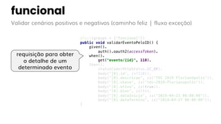 funcional
Validar cenários positivos e negativos (caminho feliz | fluxo exceção)
@Test(groups = {"funcional"})
public void validarEventoPeloID() {
given().
auth().oauth2(accessToken).
when().
get("evento/{id}", 110).
then().
statusCode(HttpStatus.SC_OK).
body("[0].id", is(110)).
body("[0].descricao", is("TDC 2019 Florianópolis")).
body("[0].chave", is("tdc-2019-florianopolis")).
body("[0].ativo", is(true)).
body("[0].dias", is(5)).
body("[0].dataInicio", is("2019-04-23 00:00:00")).
body("[0].dataTermino", is("2019-04-27 00:00:00"));
}
requisição para obter
o detalhe de um
determinado evento
 