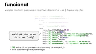 funcional
Validar cenários positivos e negativos (caminho feliz | fluxo exceção)
@Test(groups = {"funcional"})
public void validarEventoPeloID() {
given().
auth().oauth2(accessToken).
when().
get("evento/{id}", 110).
then().
statusCode(HttpStatus.SC_OK).
body("[0].id", is(110)).
body("[0].descricao", is("TDC 2019 Florianópolis")).
body("[0].chave", is("tdc-2019-florianopolis")).
body("[0].ativo", is(true)).
body("[0].dias", is(5)).
body("[0].dataInicio", is("2019-04-23 00:00:00")).
body("[0].dataTermino", is("2019-04-27 00:00:00"));
}
validação dos dados
de retorno (body)
* [0] existe ali porque o retorno é um array de uma posição
* é um possível bug da implementação
 