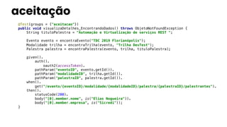 aceitação
@Test(groups = {"aceitacao"})
public void visualizaDetalhes_EncontrandoDados() throws ObjetoNotFoundException {
String tituloPalestra = "Automação e Virtualização de serviços REST ";
Evento evento = encontraEvento("TDC 2019 Florianópolis");
Modalidade trilha = encontraTrilha(evento, "Trilha DevTest");
Palestra palestra = encontraPalestra(evento, trilha, tituloPalestra);
given().
auth().
oauth2(accessToken).
pathParam("eventoID", evento.getId()).
pathParam("modalidadeID", trilha.getId()).
pathParam("palestraID", palestra.getId()).
when().
get("/evento/{eventoID}/modalidade/{modalidadeID}/palestra/{palestraID}/palestrantes").
then().
statusCode(200).
body("[0].member.nome", is("Elias Nogueira")).
body("[0].member.empresa", is("Sicredi"));
}
 