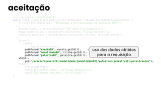 aceitação
@Test(groups = {"aceitacao"})
public void visualizaDetalhes_EncontrandoDados() throws ObjetoNotFoundException {
String tituloPalestra = "Automação e Virtualização de serviços REST ";
Evento evento = encontraEvento("TDC 2019 Florianópolis");
Modalidade trilha = encontraTrilha(evento, "Trilha DevTest");
Palestra palestra = encontraPalestra(evento, trilha, tituloPalestra);
given().
auth().
oauth2(accessToken).
pathParam("eventoID", evento.getId()).
pathParam("modalidadeID", trilha.getId()).
pathParam("palestraID", palestra.getId()).
when().
get("/evento/{eventoID}/modalidade/{modalidadeID}/palestra/{palestraID}/palestrantes").
then().
statusCode(200).
body("[0].member.nome", is("Elias Nogueira")).
body("[0].member.empresa", is("Sicredi"));
}
uso dos dados obtidos
para a requisição
 