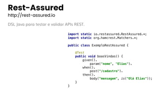 Rest-Assured
http://rest-assured.io
DSL Java para testar e validar APIs REST.
import static io.restassured.RestAssured.*;
import static org.hamcrest.Matchers.*;
public class ExemploRestAssured {
@Test
public void boasVindas() {
given().
param("nome", "Elias").
when().
post("/cadastro").
then().
body("mensagem", is("Olá Elias"));
}
}
 