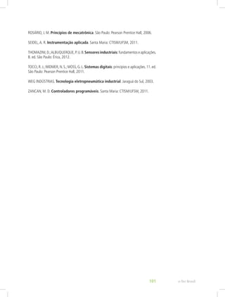 ROSÁRIO, J. M. Princípios de mecatrônica. São Paulo: Pearson Prentice Hall, 2006.
SEIDEL,A. R. Instrumentação aplicada. Santa Maria: CTISM/UFSM, 2011.
THOMAZINI,D.;ALBUQUERQUE,P.U.B.Sensores industriais:fundamentoseaplicações.
8. ed. São Paulo: Érica, 2012.
TOCCI, R. J.;WIDMER, N. S.; MOSS, G. L. Sistemas digitais: princípios e aplicações. 11. ed.
São Paulo: Pearson Prentice Hall, 2011.
WEG INDÚSTRIAS. Tecnologia eletropneumática industrial. Jaraguá do Sul, 2003.
ZANCAN, M. D. Controladores programáveis. Santa Maria: CTISM/UFSM, 2011.
e-Tec Brasil
101
 