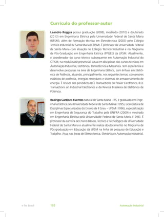 Currículo do professor-autor
Leandro Roggia possui graduação (2008), mestrado (2010) e doutorado
(2013) em Engenharia Elétrica pela Universidade Federal de Santa Maria
(UFSM), além de formação técnica em Eletrotécnica (2003) pelo Colégio
Técnico Industrial de Santa Maria (CTISM). É professor da Universidade Federal
de Santa Maria com atuação no Colégio Técnico Industrial e no Programa
de Pós-Graduação em Engenharia Elétrica (PPGEE) da UFSM. Atualmente,
é coordenador do curso técnico subsequente em Automação Industrial do
CTISM, na modalidade presencial. Atua em disciplinas dos cursos técnicos em
Automação Industrial, Eletrônica, Eletrotécnica e Mecânica. Tem experiência e
desenvolve pesquisas na área de Engenharia Elétrica, com ênfase em Eletrô-
nica de Potência, ­
atuando, principalmente, nos seguintes temas: conversores
estáticos de potência, energias renováveis e sistemas de armazenamento de
energia. É revisor dos periódicos IEEE Transactions on Power Electronics, IEEE
Transactions on Industrial Electronics e da Revista Brasileira de Eletrônica de
Potência.
Rodrigo Cardozo Fuentes natural de Santa Maria – RS, é graduado em Enge-
nharia Elétrica pela Universidade Federal de Santa Maria (1995), Licenciatura de
Disciplinas Especializadas do Ensino de II Grau – UFSM (1996), especialização
em Engenharia de Segurança do Trabalho pela UNIFRA (2009) e mestrado
em Engenharia Elétrica pela Universidade Federal de Santa Maria (1996). É
professor da carreira de Ensino Básico, Técnico e Tecnológico da Universidade
Federal de Santa Maria e atualmente realiza doutoramento no Programa de
Pós-graduação em Educação da UFSM na linha de pesquisa de Educação e
Trabalho. Atua nas áreas de Eletrotécnica, Eletrônica e Automação Industrial.
Automação Industrial
e-Tec Brasil 102
 