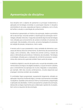 e-Tec Brasil
11
Apresentação da disciplina
Esta disciplina tem o objetivo de apresentar os principais fundamentos e
aplicações de tecnologias envolvidas na automação industrial. A disciplina
está dividida em seis aulas, separadas por tópicos e subtópicos, com o intuito
de facilitar o estudo e a assimilação do conhecimento.
Inicialmente é apresentado um histórico da automação, desde os primórdios
até os dias de hoje, incluindo também a classificação da automação e termi-
nologias utilizadas nesta área. A segunda aula aborda algumas das tecnologias
mais utilizadas para sensoriamento de variáveis envolvidas em processos de
automação. São estudados, entre outros, sensores empregados em processos
de medição de pressão, temperatura, nível e vazão.
A terceira aula é a que compreende a maior variedade de elementos e pro-
cessos de diversas áreas do conhecimento. Os elementos de acionamento de
cargas, como contatores, relés, motores de corrente contínua, motores de
passo e eletroválvulas pneumáticas e hidráulicas são estudados. Tecnologias
e estratégias utilizadas para a realização do controle de processos e caracte-
rísticas dos sistemas de supervisão também fazem parte do escopo.
A eletrônica digital é o assunto da quarta aula, na qual são estudados os ele-
mentos básicos da lógica e da álgebra booleana, os quais fornecem subsídios
para o entendimento da operação de circuitos integrados e computadores,
por exemplo. Além dos circuitos combinacionais, circuitos sequenciais que
empregam memórias também são estudados.
O controlador lógico programável, equipamento largamente utilizado em
aplicações industriais envolvendo lógica, controle e acionamentos é estudado
na sequência. Questões como estrutura interna, funcionamento, programação
e aplicações são abordadas. A última aula apresenta o projeto de automação,
destacando as etapas importantes para a elaboração e gestão de um projeto,
bem como os requisitos de documentação.
 