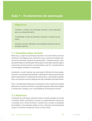 e-Tec Brasil
Aula 1 – Fundamentos de automação
Objetivos
Conhecer o histórico da automação industrial e fatos relevantes
para o seu desenvolvimento.
Compreender os tipos de processos industriais e variáveis de pro-
cessos.
Assimilar conceitos, definições e terminologias importantes da au-
tomação industrial.
1.1 Considerações iniciais
Nesta aula, a origem da automação industrial e uma série histórica de fatos
científicos e tecnológicos que contribuíram para o atual nível de desenvolvi-
mento da automação industrial são apresentadas. Complementando a aula,
são apresentadas as classificações relacionadas à automação industrial, alguns
mecanismos de acionamentos e movimentação e, por fim, conceitos básicos
e terminologias utilizadas em automação.
Inicialmente, convém salientar que automação é diferente de mecanização.
Enquanto a mecanização está baseada na utilização de máquinas para executar
determinada tarefa em substituição do esforço físico, a automação possibilita
fazer uma tarefa por meio de máquinas que são controladas automaticamente.
Assim, uma definição simples para a automação é a de um sistema de controle
pelo qual os mecanismos verificam a sua própria operação, efetuando medições
e introduzindo correções, sem a necessidade da intervenção do homem.
1.2 Histórico
A evolução da automação industrial remete há longos períodos de tempo
na história. Desde a pré-história o homem vem desenvolvendo mecanismos
e invenções com o intuito de reduzir o esforço físico e auxiliar na realização
de atividades. Como exemplo, podem-se citar a roda para movimentação de
cargas e os moinhos movidos por vento ou força animal.
e-Tec Brasil
Aula 1 - Fundamentos de automação 15
 
