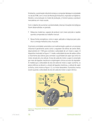 Entretanto, a automação industrial começou a conquistar destaque na sociedade
no século XVIII, com o início da Revolução Industrial, originada na Inglaterra.
Devido a uma evolução no modo de produção, o homem passou a produzir
mercadorias em maior escala.
Com o objetivo de aumentar a produtividade, diversas inovações tecnológicas
foram desenvolvidas no período:
• Máquinas modernas, capazes de produzir com maior precisão e rapidez
quando comparadas ao trabalho manual.
• Novas fontes energéticas, como o vapor, aplicado a máquinas para subs-
tituir a energia hidráulica e/ou muscular.
O primeiro controlador automático com realimentação usado em um processo
industrial é geralmente aceito como o regulador de esferas de James Watt,
desenvolvido em 1769 para controlar a velocidade de um motor a vapor. O
dispositivo mostrado na Figura 1.1 mede a velocidade do eixo de saída e utiliza
o movimento das esferas para controlar a quantidade de vapor que entra no
motor através de uma válvula. O eixo de saída do motor a vapor é conectado
por meio de ligações mecânicas e engrenagens cônicas ao eixo do regulador.
À medida que a velocidade do eixo de saída do motor a vapor aumenta, os
pesos esféricos se elevam e, através de ligações mecânicas, a válvula de vapor
se fecha, como mostra a Figura 1.2, e o motor desacelera. O processo inverso
ocorre quando a velocidade do eixo de saída do motor a vapor diminui.
Figura 1.1: Regulador de fluxo de vapor de Watt
Fonte: CTISM
Automação Industrial
e-Tec Brasil 16
 