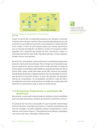 Figura 1.2: Mecanismo de regulagem do fluxo de vapor
Fonte: CTISM
A partir do século XIX, a energia elétrica passou a ser utilizada e a estimular
indústrias como a do aço e a química. Novos processos de produção de aço, que
aumentam a sua resistência e permitem a sua produção em escala industrial,
foram criados. O setor de comunicações passou por avanços significativos
com as invenções do telégrafo e do telefone. O setor de transportes também
progrediu com a expansão das estradas de ferro, locomotivas a vapor e o
crescimento da indústria naval. Outra importante invenção, o motor à explosão,
também ocorreu neste período.
No século XX, computadores, servomecanismos e controladores programáveis
passaram a fazer parte da automação. Para se chegar aos computadores que
usamos atualmente, diversos avanços foram sendo praticados ao longo do
tempo, desde o uso de ábacos pelos babilônios, passando pela régua de cálculo
(século XVII) e pelos cartões perfurados (século XIX). Durante este período,
George Boole desenvolveu a álgebra booleana (assunto abordado na Aula 4),
que apresenta os princípios binários, os quais são aplicados nas operações
internas de computadores. Os computadores constituem a base de toda a
tecnologia da automação contemporânea e exemplos de sua aplicação estão
presentes em praticamente todas as áreas do conhecimento.
1.3 Processos industriais e variáveis de
processo
Basicamente, a automação industrial pode ser dividida em duas modalidades
quanto aos tipos de processos: processos da manufatura e processos contínuos.
Os processos da manufatura são aqueles em que há grande movimentação
mecânica de partes. O exemplo mais clássico é a indústria automobilística. Na
linha de montagem, há robôs soldadores, esteiras transportadoras e outros
sistemas, como mostra a Figura 1.3. Nos processos da manufatura, as grandezas
mais comuns são força, velocidade e deslocamento.
Assista a um vídeo sobre
regulador de esferas para
controle do fluxo de vapor em:
https://www.youtube.com/
watch?v=SiYEtnlZLSs
e-Tec Brasil
Aula 1 - Fundamentos de automação 17
 