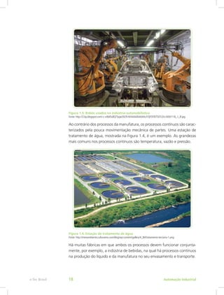 Figura 1.3: Robôs usados na indústria automobilística
Fonte: http://3.bp.blogspot.com/-c-v4bil5sBQ/Tyqw5929-tI/AAAAAAAAHuY/QFDYB7SDTL0/s1600/118_1_IF.jpg
Ao contrário dos processos da manufatura, os processos contínuos são carac-
terizados pela pouca movimentação mecânica de partes. Uma estação de
tratamento de água, mostrada na Figura 1.4, é um exemplo. As grandezas
mais comuns nos processos contínuos são temperatura, vazão e pressão.
Figura 1.4: Estação de tratamento de água
Fonte: http://meioambiente.culturamix.com/blog/wp-content/gallery/4_84/tratamento-terciario-1.png
Há muitas fábricas em que ambos os processos devem funcionar conjunta-
mente, por exemplo, a indústria de bebidas, na qual há processos contínuos
na produção do líquido e da manufatura no seu envasamento e transporte.
Automação Industrial
e-Tec Brasil 18
 