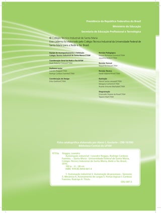 Presidência da República Federativa do Brasil
Ministério da Educação
Secretaria de Educação Profissional e Tecnológica
Equipe de Acompanhamento e Validação
Colégio Técnico Industrial de Santa Maria/CTISM
Coordenação Geral da Rede e-Tec/UFSM
Paulo Roberto Colusso/CTISM
Professor-autor
Leandro Roggia/CTISM
Rodrigo Cardozo Fuentes/CTISM
Coordenação de Design
Erika Goellner/CTISM
Revisão Pedagógica
Elisiane Bortoluzzi Scrimini/CTISM
Jaqueline Müller/CTISM
Revisão Textual
Raquel Bevilaqua/CTISM
Revisão Técnica
Rafael Adaime Pinto/CTISM
Ilustração
Marcel Santos Jacques/CTISM
Morgana Confortin/CTISM
Ricardo Antunes Machado/CTISM
Diagramação
Emanuelle Shaiane da Rosa/CTISM
Tagiane Mai/CTISM
© Colégio Técnico Industrial de Santa Maria
Este caderno foi elaborado pelo Colégio Técnico Industrial da Universidade Federal de
Santa Maria para a Rede e-Tec Brasil.
R733a Roggia, Leandro
Automação industrial / Leandro Roggia, Rodrigo Cardozo
Fuentes. – Santa Maria : Universidade Federal de Santa Maria,
Colégio Técnico Industrial de Santa Maria, Rede e-Tec Brasil,
2016.
102 p. : il. ; 28 cm
ISBN: 978-85-9450-001-4
1. Automação industrial 2. Automação de processos - Sensores
3. Mecânica 4. Acionamento de cargas 5. Portas lógicas I. Cardozo
Fuentes, Rodrigo II. Título.
CDU 681.5
Ficha catalográfica elaborada por Alenir I. Goularte - CRB-10/990
Biblioteca Central da UFSM
 