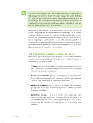 Algumas razões que justificam a automação da produção e da manufatura
são as seguintes: aumento da produtividade, redução dos custos do traba-
lho, minimização dos efeitos da falta de mão de obra qualificada, redução
ou eliminação das atividades manuais rotineiras, aumento da segurança do
trabalhador, melhoria na uniformidade do produto, realização de processos
que não podem ser executados manualmente.
Na automação industrial, diversos mecanismos de acionamento e movimentação
podem ser empregados. Alguns exemplos destes elementos são os elétricos
(motores, válvulas solenoides, eletroválvulas), hidráulicos (válvulas e cilindros
hidráulicos), pneumáticos (válvulas e cilindros pneumáticos) e mecânicos
(polias, engrenagens e correias). Os acionamentos elétricos dependem do
fornecimento de níveis de tensão e corrente adequados para produzir trabalho.
Esses sistemas serão apresentados em maiores detalhes na Aula 3, assim como
alguns acionamentos hidráulicos e pneumáticos.
1.4 Conceitos básicos e terminologia
Nesta seção, alguns conceitos básicos e termos utilizados frequentemente
em automação industrial são apresentados, com o intuito de auxiliar no
entendimento das aulas seguintes.
• Processo – conjunto de atividades ou passos que objetivam atingir uma
meta. Utilizado para criar, inventar, projetar, transformar, produzir, controlar,
manter e usar produtos ou sistemas.
• Processo automatizado – processo através do qual os mecanismos veri-
ficam seu próprio funcionamento, efetuando medições e introduzindo
correções, sem necessidade de interferência do homem.
• Variável de processo – qualquer grandeza ou condição de um processo
que é passível de variação. Em controle de processos também é chamada
de variável controlada.
• Controle de processos – técnica de manter variáveis de um processo
(como temperatura e pressão) em valores predeterminados a partir de
um procedimento que calcula correções proporcionais a uma ou mais
variáveis que são medidas em tempo real por um determinado equi-
pamento.
Automação Industrial
e-Tec Brasil 20
 