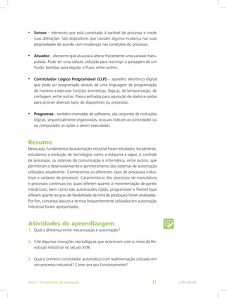 • Sensor – elemento que está conectado à variável de processo e mede
suas alterações. São dispositivos que causam alguma mudança nas suas
propriedades de acordo com mudanças nas condições do processo.
• Atuador – elemento que atua para alterar fisicamente uma variável mani-
pulada. Pode ser uma válvula utilizada para restringir a passagem de um
fluido, bombas para regular o fluxo, entre outros.
• Controlador Lógico Programável (CLP) – aparelho eletrônico digital
que pode ser programado através de uma linguagem de programação
de maneira a executar funções aritméticas, lógicas, de temporização, de
contagem, entre outras. Possui entradas para aquisição de dados e saídas
para acionar diversos tipos de dispositivos ou processos.
• Programas – também chamados de softwares, são conjuntos de instruções
lógicas, sequencialmente organizadas, as quais indicam ao controlador ou
ao computador as ações a serem executadas.
Resumo
Nesta aula, fundamentos da automação industrial foram estudados. Inicialmente,
estudamos a evolução de tecnologias como a máquina a vapor, o controle
de processos, os sistemas de comunicação e informática, entre outros, que
permitiram o desenvolvimento e aprimoramento dos sistemas de automação
utilizados atualmente. Conhecemos os diferentes tipos de processos indus-
triais e variáveis de processos. Características dos processos de manufatura
e processos contínuos (os quais diferem quanto à movimentação de partes
mecânicas), bem como das automações rígida, programável e flexível (que
diferem quanto ao grau de flexibilidade da linha de produção) foram analisadas.
Por fim, conceitos básicos e termos frequentemente utilizados em automação
industrial foram apresentados.
Atividades de aprendizagem
1. Qual a diferença entre mecanização e automação?
2. Cite algumas inovações tecnológicas que ocorreram com o início da Re-
volução Industrial no século XVIII.
3. Qual o primeiro controlador automático com realimentação utilizado em
um processo industrial? Como era seu funcionamento?
e-Tec Brasil
Aula 1 - Fundamentos de automação 21
 