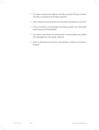 4. Cite alguns avanços tecnológicos ocorridos no século XX que contribuí-
ram para a evolução da automação industrial.
5. Qual a diferença entre processos da manufatura e processos contínuos?
6. Como os sistemas automatizados de produção podem ser classificados
quanto ao grau de flexibilidade?
7. Cite alguns mecanismos de acionamento e movimentação que podem
ser empregados em automação industrial.
8. Quais as definições de processo automatizado, variável de processo e
atuador?
Automação Industrial
e-Tec Brasil 22
 