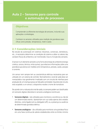 e-Tec Brasil
Aula 2 – Sensores para controle
e automação de processos
Objetivos
Compreender as diferentes tecnologias de sensores, incluindo suas
aplicações e simbologias.
Conhecer os sensores utilizados para medição de grandezas espe-
cíficas como pressão, temperatura, nível e vazão.
2.1 Considerações iniciais
No estudo da automação em sistemas industriais, comerciais, domésticos,
etc., é necessário determinar as condições do sistema e obter os valores das
variáveis físicas do ambiente a ser monitorado. Essa é a função dos sensores.
O sensor é um elemento sensível a uma forma de energia do ambiente (energia
cinética, sonora, térmica, entre outras), que relaciona informações sobre uma
grandeza que precisa ser medida como temperatura, pressão, vazão, posição
e corrente.
Um sensor nem sempre tem as características elétricas necessárias para ser
utilizado em um sistema de controle. Normalmente o sinal de saída deve ser
manipulado e isso geralmente é realizado com um circuito de interface para
produção de um sinal que possa ser lido pelo controlador. Quando este circuito
está acoplado a um sensor, o dispositivo recebe o nome de transdutor.
De acordo com a natureza do sinal de saída, os sensores podem ser classificados
em sensores digitais (discretos) e sensores analógicos (contínuos).
• Sensores digitais – são utilizados para monitorar a ocorrência ou não de
um determinado evento. Apresentam em sua saída apenas dois estados
distintos, como ligado (on) ou desligado (off), ou a presença ou ausência
de determinada grandeza elétrica.
• Sensores analógicos – são utilizados para monitorar uma grandeza física
em uma faixa contínua de valores estabelecidos entre os limites mínimo
e-Tec Brasil
Aula 2 - Sensores para controle e automação de processos 23
 