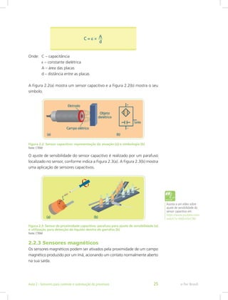 Onde: C – capacitância
ε – constante dielétrica
A – área das placas
d – distância entre as placas
A Figura 2.2(a) mostra um sensor capacitivo e a Figura 2.2(b) mostra o seu
símbolo.
Figura 2.2: Sensor capacitivo: representação da atuação (a) e simbologia (b)
Fonte: CTISM
O ajuste de sensibilidade do sensor capacitivo é realizado por um parafuso
localizado no sensor, conforme indica a Figura 2.3(a). A Figura 2.3(b) mostra
uma aplicação de sensores capacitivos.
Figura 2.3: Sensor de proximidade capacitivo: parafuso para ajuste de sensibilidade (a)
e utilização para detecção de líquido dentro de garrafas (b)
Fonte: CTISM
2.2.3 Sensores magnéticos
Os sensores magnéticos podem ser ativados pela proximidade de um campo
magnético produzido por um ímã, acionando um contato normalmente aberto
na sua saída.
Assista a um vídeo sobre
ajuste de sensibilidade do
sensor capacitivo em:
https://www.youtube.com/
watch?v=0ddcmSnC9kI
e-Tec Brasil
Aula 2 - Sensores para controle e automação de processos 25
 