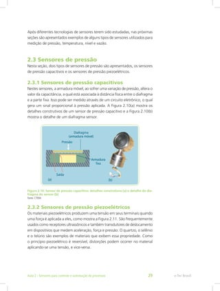 Após diferentes tecnologias de sensores terem sido estudadas, nas próximas
seções são apresentados exemplos de alguns tipos de sensores utilizados para
medição de pressão, temperatura, nível e vazão.
2.3 Sensores de pressão
Nesta seção, dois tipos de sensores de pressão são apresentados, os sensores
de pressão capacitivos e os sensores de pressão piezoelétricos.
2.3.1 Sensores de pressão capacitivos
Nestes sensores, a armadura móvel, ao sofrer uma variação de pressão, altera o
valor da capacitância, a qual está associada à distância física entre o diafragma
e a parte fixa. Isso pode ser medido através de um circuito eletrônico, o qual
gera um sinal proporcional à pressão aplicada. A Figura 2.10(a) mostra os
detalhes construtivos de um sensor de pressão capacitivo e a Figura 2.10(b)
mostra o detalhe de um diafragma sensor.
Figura 2.10: Sensor de pressão capacitivo: detalhes construtivos (a) e detalhe do dia-
fragma do sensor (b)
Fonte: CTISM
2.3.2 Sensores de pressão piezoelétricos
Os materiais piezoelétricos produzem uma tensão em seus terminais quando
uma força é aplicada a eles, como mostra a Figura 2.11. São frequentemente
usados como receptores ultrassônicos e também transdutores de deslocamento
em dispositivos que medem aceleração, força e pressão. O quartzo, o selênio
e o telúrio são exemplos de materiais que exibem essa propriedade. Como
o princípio piezoelétrico é reversível, distorções podem ocorrer no material
aplicando-se uma tensão, e vice-versa.
e-Tec Brasil
Aula 2 - Sensores para controle e automação de processos 29
 