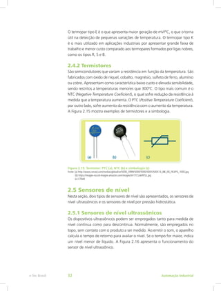 O termopar tipo E é o que apresenta maior geração de mV/ºC, o que o torna
útil na detecção de pequenas variações de temperatura. O termopar tipo K
é o mais utilizado em aplicações industriais por apresentar grande faixa de
trabalho e menor custo comparado aos termopares formados por ligas nobres,
como os tipos R, S e B.
2.4.2 Termistores
São semicondutores que variam a resistência em função da temperatura. São
fabricados com óxido de níquel, cobalto, magnésio, sulfeto de ferro, alumínio
ou cobre. Apresentam como característica baixo custo e elevada sensibilidade,
sendo restritos a temperaturas menores que 300ºC. O tipo mais comum é o
NTC (Negative Temperature Coeficient), o qual sofre redução da resistência à
medida que a temperatura aumenta. O PTC (Positive Temperature Coeficient),
por outro lado, sofre aumento da resistência com o aumento da temperatura.
A Figura 2.15 mostra exemplos de termistores e a simbologia.
Figura 2.15: Termistor: PTC (a), NTC (b) e simbologia (c)
Fonte: (a) http://www.conrad.com/medias/global/ce/5000_5999/5000/5000/5005/500513_BB_00_FB.EPS_1000.jpg
(b) https://images-na.ssl-images-amazon.com/images/I/41YCUakRFGL.jpg
(c) CTISM
2.5 Sensores de nível
Nesta seção, dois tipos de sensores de nível são apresentados, os sensores de
nível ultrassônicos e os sensores de nível por pressão hidrostática.
2.5.1 Sensores de nível ultrassônicos
Os dispositivos ultrassônicos podem ser empregados tanto para medida de
nível contínua como para descontínua. Normalmente, são empregados no
topo, sem contato com o produto a ser medido. Ao emitir o som, o aparelho
calcula o tempo de retorno para avaliar o nível. Se o tempo for maior, indica
um nível menor de líquido. A Figura 2.16 apresenta o funcionamento do
sensor de nível ultrassônico.
Automação Industrial
e-Tec Brasil 32
 
