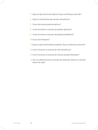 5. Quais os tipos de sensores ópticos? Quais as diferenças entre eles?
6. Quais as características dos sensores ultrassônicos?
7. O que são sensores potenciométricos?
8. Como funcionam os sensores de pressão capacitivos?
9. Como funcionam os sensores de pressão piezoelétricos?
10.O que são termopares?
11.Quais os tipos de termistores existentes? Quais as diferenças entre eles?
12.Como funcionam os sensores de nível ultrassônicos?
13.Como funcionam os sensores de nível por pressão hidrostática?
14.Cite uma diferença entre os sensores de vazão tipo turbina e os sensores
ópticos de vazão.
Automação Industrial
e-Tec Brasil 36
 