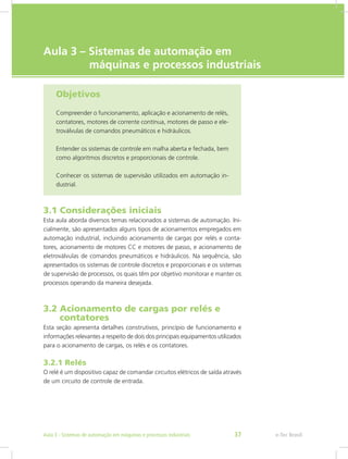 e-Tec Brasil
Aula 3 – Sistemas de automação em
máquinas e processos industriais
Objetivos
Compreender o funcionamento, aplicação e acionamento de relés,
contatores, motores de corrente contínua, motores de passo e ele-
troválvulas de comandos pneumáticos e hidráulicos.
Entender os sistemas de controle em malha aberta e fechada, bem
como algoritmos discretos e proporcionais de controle.
Conhecer os sistemas de supervisão utilizados em automação in-
dustrial.
3.1 Considerações iniciais
Esta aula aborda diversos temas relacionados a sistemas de automação. Ini-
cialmente, são apresentados alguns tipos de acionamentos empregados em
automação industrial, incluindo acionamento de cargas por relés e conta-
tores, acionamento de motores CC e motores de passo, e acionamento de
eletroválvulas de comandos pneumáticos e hidráulicos. Na sequência, são
apresentados os sistemas de controle discretos e proporcionais e os sistemas
de supervisão de processos, os quais têm por objetivo monitorar e manter os
processos operando da maneira desejada.
3.2 Acionamento de cargas por relés e
contatores
Esta seção apresenta detalhes construtivos, princípio de funcionamento e
informações relevantes a respeito de dois dos principais equipamentos utilizados
para o acionamento de cargas, os relés e os contatores.
3.2.1 Relés
O relé é um dispositivo capaz de comandar circuitos elétricos de saída através
de um circuito de controle de entrada.
e-Tec Brasil
Aula 3 - Sistemas de automação em máquinas e processos industriais 37
 