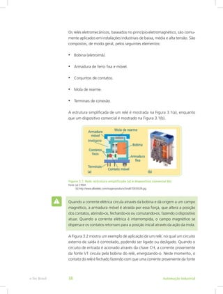 Os relés eletromecânicos, baseados no princípio eletromagnético, são comu-
mente aplicados em instalações industriais de baixa, média e alta tensão. São
compostos, de modo geral, pelos seguintes elementos:
• Bobina (eletroímã).
• Armadura de ferro fixa e móvel.
• Conjuntos de contatos.
• Mola de rearme.
• Terminais de conexão.
A estrutura simplificada de um relé é mostrada na Figura 3.1(a), enquanto
que um dispositivo comercial é mostrado na Figura 3.1(b).
Figura 3.1: Relé: estrutura simplificada (a) e dispositivo comercial (b)
Fonte: (a) CTISM
(b) http://www.alliedelec.com/images/products/Small/70035029.jpg
Quando a corrente elétrica circula através da bobina e dá origem a um campo
magnético, a armadura móvel é atraída por essa força, que altera a posição
dos contatos, abrindo-os, fechando-os ou comutando-os, fazendo o dispositivo
atuar. Quando a corrente elétrica é interrompida, o campo magnético se
dispersa e os contatos retornam para a posição inicial através da ação da mola.
A Figura 3.2 mostra um exemplo de aplicação de um relé, no qual um circuito
externo de saída é controlado, podendo ser ligado ou desligado. Quando o
circuito de entrada é acionado através da chave CH, a corrente proveniente
da fonte V1 circula pela bobina do relé, energizando-o. Neste momento, o
contato do relé é fechado fazendo com que uma corrente proveniente da fonte
Automação Industrial
e-Tec Brasil 38
 