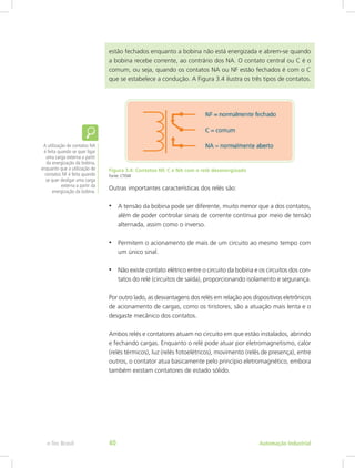 estão fechados enquanto a bobina não está energizada e abrem-se quando
a bobina recebe corrente, ao contrário dos NA. O contato central ou C é o
comum, ou seja, quando os contatos NA ou NF estão fechados é com o C
que se estabelece a condução. A Figura 3.4 ilustra os três tipos de contatos.
Figura 3.4: Contatos NF, C e NA com o relé desenergizado
Fonte: CTISM
Outras importantes características dos relés são:
• A tensão da bobina pode ser diferente, muito menor que a dos contatos,
além de poder controlar sinais de corrente contínua por meio de tensão
alternada, assim como o inverso.
• Permitem o acionamento de mais de um circuito ao mesmo tempo com
um único sinal.
• Não existe contato elétrico entre o circuito da bobina e os circuitos dos con-
tatos do relé (circuitos de saída), proporcionando isolamento e segurança.
Por outro lado, as desvantagens dos relés em relação aos dispositivos eletrônicos
de acionamento de cargas, como os tiristores, são a atuação mais lenta e o
desgaste mecânico dos contatos.
Ambos relés e contatores atuam no circuito em que estão instalados, abrindo
e fechando cargas. Enquanto o relé pode atuar por eletromagnetismo, calor
(relés térmicos), luz (relés fotoelétricos), movimento (relés de presença), entre
outros, o contator atua basicamente pelo princípio eletromagnético, embora
também existam contatores de estado sólido.
A utilização de contatos NA
é feita quando se quer ligar
uma carga externa a partir
da energização da bobina,
enquanto que a utilização de
contatos NF é feita quando
se quer desligar uma carga
externa a partir da
energização da bobina.
Automação Industrial
e-Tec Brasil 40
 