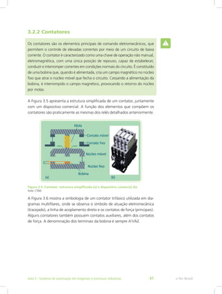 3.2.2 Contatores
Os contatores são os elementos principais de comando eletromecânicos, que
permitem o controle de elevadas correntes por meio de um circuito de baixa
corrente. O contator é caracterizado como uma chave de operação não manual,
eletromagnética, com uma única posição de repouso, capaz de estabelecer,
conduzir e interromper correntes em condições normais do circuito. É constituído
de uma bobina que, quando é alimentada, cria um campo magnético no núcleo
fixo que atrai o núcleo móvel que fecha o circuito. Cessando a alimentação da
bobina, é interrompido o campo magnético, provocando o retorno do núcleo
por molas.
A Figura 3.5 apresenta a estrutura simplificada de um contator, juntamente
com um dispositivo comercial. A função dos elementos que compõem os
contatores são praticamente as mesmas dos relés detalhados anteriormente.
Figura 3.5: Contator: estrutura simplificada (a) e dispositivo comercial (b)
Fonte: CTISM
A Figura 3.6 mostra a simbologia de um contator trifásico utilizada em dia-
gramas multifilares, onde se observa o símbolo de atuação eletromecânica
(tracejado), a linha de acoplamento direto e os contatos de força (principais).
Alguns contatores também possuem contatos auxiliares, além dos contatos
de força. A denominação dos terminais da bobina é sempre A1/A2.
e-Tec Brasil
Aula 3 - Sistemas de automação em máquinas e processos industriais 41
 