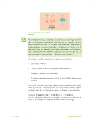 Figura 3.6: Simbologia do contator
Fonte: CTISM
Os contatos principais são utilizados para estabelecer e interromper correntes
elétricas de alimentação de cargas, como motores, por exemplo. Por outro
lado, os contatos auxiliares são utilizados para acionar e/ou bloquear circui-
tos auxiliares de comando, sinalização e intertravamento elétrico (impedir
que um contator seja acionado quando outro já estiver em funcionamento).
Esses contatos podem ser NA (identificados com números finais 3 e 4) ou NF
(identificados com números finais 1 e 2), assim como nos relés.
Os contatores também apresentam as seguintes características:
• Comando à distância.
• Elevado número de manobras (grande vida útil mecânica).
• Requer pouco espaço para montagem.
• A tensão de operação pode estar na faixa de 85% a 110% da sua tensão
nominal.
Para definir o contator apropriado para uma determinada aplicação, fatores
como quantidade e tipo dos contatos auxiliares, nível da corrente elétrica,
nível da tensão elétrica e frequência, devem ser levados em consideração.
Exemplo de acionamento de motor trifásico com contator
A Figura 3.7 mostra o diagrama de comando juntamente com o diagrama de
força da chave de partida direta de um motor trifásico de indução.
Automação Industrial
e-Tec Brasil 42
 