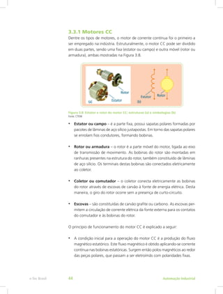 3.3.1 Motores CC
Dentre os tipos de motores, o motor de corrente contínua foi o primeiro a
ser empregado na indústria. Estruturalmente, o motor CC pode ser dividido
em duas partes, sendo uma fixa (estator ou campo) e outra móvel (rotor ou
armadura), ambas mostradas na Figura 3.8.
Figura 3.8: Estator e rotor do motor CC: estruturas (a) e simbologias (b)
Fonte: CTISM
• Estator ou campo – é a parte fixa, possui sapatas polares formadas por
pacotes de lâminas de aço silício justapostas. Em torno das sapatas polares
se enrolam fios condutores, formando bobinas.
• Rotor ou armadura – o rotor é a parte móvel do motor, ligada ao eixo
de transmissão de movimento. As bobinas do rotor são montadas em
ranhuras presentes na estrutura do rotor, também constituído de lâminas
de aço silício. Os terminais destas bobinas são conectados eletricamente
ao coletor.
• Coletor ou comutador – o coletor conecta eletricamente as bobinas
do rotor através de escovas de carvão à fonte de energia elétrica. Desta
maneira, o giro do rotor ocorre sem a presença de curto-circuito.
• Escovas – são constituídas de carvão grafite ou carbono. As escovas per-
mitem a circulação de corrente elétrica da fonte externa para os contatos
do comutador e às bobinas do rotor.
O princípio de funcionamento do motor CC é explicado a seguir:
• A condição inicial para a operação do motor CC é a produção do fluxo
magnético estatórico. Este fluxo magnético é obtido aplicando-se corrente
contínua nas bobinas estatóricas. Surgem então polos magnéticos ao redor
das peças polares, que passam a ser eletroímãs com polaridades fixas.
Automação Industrial
e-Tec Brasil 44
 