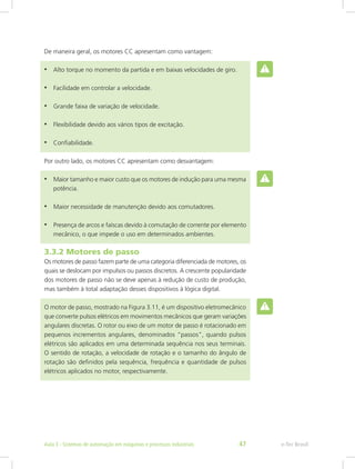 De maneira geral, os motores CC apresentam como vantagem:
• Alto torque no momento da partida e em baixas velocidades de giro.
• Facilidade em controlar a velocidade.
• Grande faixa de variação de velocidade.
• Flexibilidade devido aos vários tipos de excitação.
• Confiabilidade.
Por outro lado, os motores CC apresentam como desvantagem:
• Maior tamanho e maior custo que os motores de indução para uma mesma
potência.
• Maior necessidade de manutenção devido aos comutadores.
• Presença de arcos e faíscas devido à comutação de corrente por elemento
mecânico, o que impede o uso em determinados ambientes.
3.3.2 Motores de passo
Os motores de passo fazem parte de uma categoria diferenciada de motores, os
quais se deslocam por impulsos ou passos discretos. A crescente popularidade
dos motores de passo não se deve apenas à redução de custo de produção,
mas também à total adaptação desses dispositivos à lógica digital.
O motor de passo, mostrado na Figura 3.11, é um dispositivo eletromecânico
que converte pulsos elétricos em movimentos mecânicos que geram variações
angulares discretas. O rotor ou eixo de um motor de passo é rotacionado em
pequenos incrementos angulares, denominados “passos”, quando pulsos
elétricos são aplicados em uma determinada sequência nos seus terminais.
O sentido de rotação, a velocidade de rotação e o tamanho do ângulo de
rotação são definidos pela sequência, frequência e quantidade de pulsos
elétricos aplicados no motor, respectivamente.
e-Tec Brasil
Aula 3 - Sistemas de automação em máquinas e processos industriais 47
 