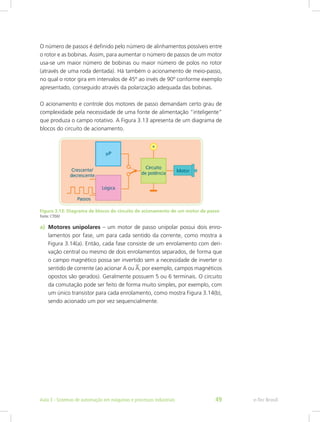 O número de passos é definido pelo número de alinhamentos possíveis entre
o rotor e as bobinas. Assim, para aumentar o número de passos de um motor
usa-se um maior número de bobinas ou maior número de polos no rotor
(através de uma roda dentada). Há também o acionamento de meio-passo,
no qual o rotor gira em intervalos de 45º ao invés de 90º conforme exemplo
apresentado, conseguido através da polarização adequada das bobinas.
O acionamento e controle dos motores de passo demandam certo grau de
complexidade pela necessidade de uma fonte de alimentação “inteligente”
que produza o campo rotativo. A Figura 3.13 apresenta de um diagrama de
blocos do circuito de acionamento.
Figura 3.13: Diagrama de blocos do circuito de acionamento de um motor de passo
Fonte: CTISM
a) Motores unipolares – um motor de passo unipolar possui dois enro-
lamentos por fase, um para cada sentido da corrente, como mostra a
Figura 3.14(a). Então, cada fase consiste de um enrolamento com deri-
vação central ou mesmo de dois enrolamentos separados, de forma que
o campo magnético possa ser invertido sem a necessidade de inverter o
sentido de corrente (ao acionar A ou A, por exemplo, campos magnéticos
opostos são gerados). Geralmente possuem 5 ou 6 terminais. O circuito
da comutação pode ser feito de forma muito simples, por exemplo, com
um único transistor para cada enrolamento, como mostra Figura 3.14(b),
sendo acionado um por vez sequencialmente.
e-Tec Brasil
Aula 3 - Sistemas de automação em máquinas e processos industriais 49
 