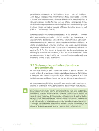 permitindo a passagem do ar comprimido do pórtico 1 para o 2 da válvula.
Além disso, a descarga para a atmosfera no pórtico 3 é bloqueada. Seguindo
a análise, o ar comprimido que sai através do pórtico 2 é direcionado para a
câmara traseira do cilindro, fazendo com que a haste avance para a direita,
resultando na compressão da mola. O circuito permanece com esta configuração
(haste do cilindro avançada e solenoide Y1 ligado) durante o tempo no qual
o botão S1 for mantido acionado.
Soltando-se o botão pulsador S1 ocorre a abertura do seu contato NA. A corrente
elétrica para de circular através do circuito, resultando na desenergização e
desacionamento da bobina do solenoide Y1 da válvula direcional. Consequen-
temente, como não há mais força impulsionando o carretel da válvula para a
direita, a mola da válvula empurra o carretel de volta para a esquerda (posição
original), promovendo o bloqueio do pórtico 1 e conectando novamente os
pórticos 2 e 3. Por fim, como o ar comprimido não é mais direcionado ao
cilindro pneumático através da válvula, a mola do cilindro impulsiona a haste
para a esquerda (posição original) e o ar comprimido armazenado na câmara
traseira do cilindro sai para a atmosfera.
3.5 Sistemas de controles discretos e
proporcionais
O controle de processos, conforme definido na Aula 1, consiste na técnica de
manter variáveis de um processo em valores desejados para o sistema. Este objetivo
é atingido a partir de um controlador que processa correções de acordo com
variáveis que são medidas em tempo real por um determinado equipamento.
Os sistemas de controle podem ser classificados em duas categorias distintas:
sistemas de controle em malha aberta e sistemas de controle em malha fechada.
Em um sistema em malha aberta, o sinal de entrada é um sinal predefinido,
baseado em experiências passadas, de forma que o sistema forneça o sinal de
saída desejado. Neste tipo de controle não existe elemento de realimentação,
ou seja, a saída não é medida nem comparada com uma entrada para efetuar
a ação de controle. As principais vantagens são a simplicidade e o baixo custo.
A principal desvantagem é a imprecisão devido à falta de realimentação. O
diagrama de blocos para esse sistema é apresentado na Figura 3.19.
Automação Industrial
e-Tec Brasil 54
 
