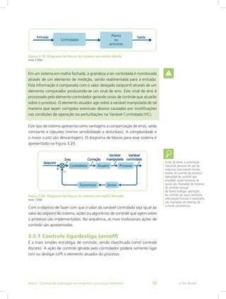 Figura 3.19: Diagrama de blocos do sistema em malha aberta
Fonte: CTISM
Em um sistema em malha fechada, a grandeza a ser controlada é monitorada
através de um elemento de medição, sendo realimentada para a entrada.
Esta informação é comparada com o valor desejado (setpoint) através de um
elemento comparador produzindo-se um sinal de erro. Este sinal de erro é
processado pelo elemento controlador gerando sinais de controle que atuarão
sobre o processo. O elemento atuador age sobre a variável manipulada de tal
maneira que sejam corrigidos eventuais desvios causados por modificações
nas condições de operação ou perturbações na Variável Controlada (VC).
Este tipo de sistema apresenta como vantagens a compensação de erros, saída
constante e robustez (menor sensibilidade a distúrbios). A complexidade e
o maior custo são desvantagens. O diagrama de blocos para esse sistema é
apresentado na Figura 3.20.
Figura 3.20: Diagrama de blocos do sistema em malha fechada
Fonte: CTISM
Com o objetivo de fazer com que o valor da variável controlada seja igual ao
valor do setpoint do sistema, ações ou algoritmos de controle que agem sobre
o processo são implementados. Na sequência, as mais tradicionais ações de
controle são apresentadas.
3.5.1 Controle liga/desliga (on/off)
É a mais simples estratégia de controle, sendo classificada como controle
discreto. A ação de controle gerada pelo controlador poderá somente ligar
(on) ou desligar (off) o elemento atuador do processo.
Antes de existir a automação
industrial, pessoas em vez de
máquinas executavam muitas
tarefas de controle de processo.
Operações de controle que
envolvem ações humanas de
ajuste são chamadas de sistemas
de controle manual.
De forma análoga, operações
de controle nas quais nenhuma
intervenção humana é necessária
são chamadas de sistemas de
controle automáticos.
e-Tec Brasil
Aula 3 - Sistemas de automação em máquinas e processos industriais 55
 