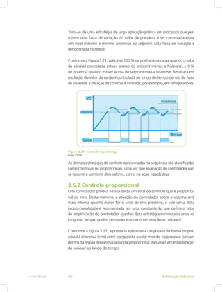 Trata-se de uma estratégia de larga aplicação prática em processos que per-
mitem uma faixa de variação do valor da grandeza a ser controlada entre
um nível máximo e mínimo próximos ao setpoint. Esta faixa de variação é
denominada histerese.
Conforme a Figura 3.21, aplica-se 100% de potência na carga quando o valor
da variável controlada estiver abaixo do setpoint menos a histerese, e 0%
de potência quando estiver acima do setpoint mais a histerese. Resultará em
oscilação do valor da variável controlada ao longo do tempo dentro da faixa
de histerese. Esta ação de controle é utilizada, por exemplo, em refrigeradores.
Figura 3.21: Controle liga/desliga
Fonte: CTISM
As demais estratégias de controle apresentadas na sequência são classificadas
como contínuas ou proporcionais, uma vez que a variação do controlador não
se resume a somente dois valores, como na ação liga/desliga.
3.5.2 Controle proporcional
Este controlador produz na sua saída um sinal de controle que é proporcio-
nal ao erro. Desta maneira, a atuação do controlador sobre o sistema será
mais intensa quanto maior for o sinal de erro presente, e vice-versa. Esta
proporcionalidade é representada por uma constante kp que define o fator
de amplificação do controlador (ganho). Esta estratégia minimiza os erros ao
longo do tempo, porém permanece um erro em relação ao setpoint.
Conforme a Figura 3.22, a potência aplicada na carga varia de forma propor-
cional à diferença (erro) entre o setpoint e o valor medido no processo (sensor)
dentro da região denominada banda proporcional. Resultará em estabilização
da variável ao longo do tempo.
Automação Industrial
e-Tec Brasil 56
 