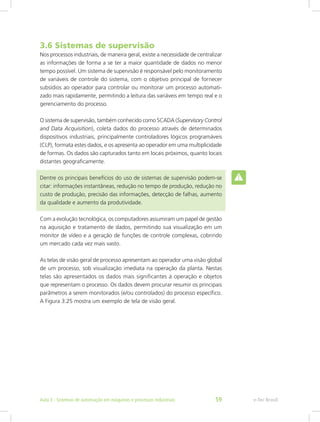 3.6 Sistemas de supervisão
Nos processos industriais, de maneira geral, existe a necessidade de centralizar
as informações de forma a se ter a maior quantidade de dados no menor
tempo possível. Um sistema de supervisão é responsável pelo monitoramento
de variáveis de controle do sistema, com o objetivo principal de fornecer
subsídios ao operador para controlar ou monitorar um processo automati-
zado mais rapidamente, permitindo a leitura das variáveis em tempo real e o
gerenciamento do processo.
O sistema de supervisão, também conhecido como SCADA (Supervisory Control
and Data Acquisition), coleta dados do processo através de determinados
dispositivos industriais, principalmente controladores lógicos programáveis
(CLP), formata estes dados, e os apresenta ao operador em uma multiplicidade
de formas. Os dados são capturados tanto em locais próximos, quanto locais
distantes geograficamente.
Dentre os principais benefícios do uso de sistemas de supervisão podem-se
citar: informações instantâneas, redução no tempo de produção, redução no
custo de produção, precisão das informações, detecção de falhas, aumento
da qualidade e aumento da produtividade.
Com a evolução tecnológica, os computadores assumiram um papel de gestão
na aquisição e tratamento de dados, permitindo sua visualização em um
monitor de vídeo e a geração de funções de controle complexas, cobrindo
um mercado cada vez mais vasto.
As telas de visão geral de processo apresentam ao operador uma visão global
de um processo, sob visualização imediata na operação da planta. Nestas
telas são apresentados os dados mais significantes à operação e objetos
que representam o processo. Os dados devem procurar resumir os principais
parâmetros a serem monitorados (e/ou controlados) do processo específico.
A Figura 3.25 mostra um exemplo de tela de visão geral.
e-Tec Brasil
Aula 3 - Sistemas de automação em máquinas e processos industriais 59
 