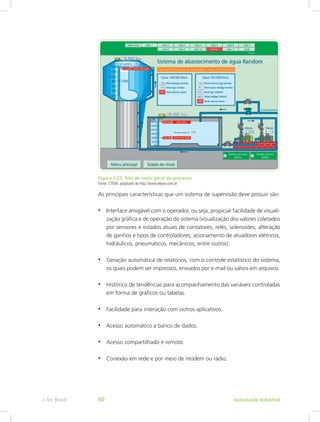 Figura 3.25: Tela de visão geral de processo
Fonte: CTISM, adaptado de http://www.elipse.com.br
As principais características que um sistema de supervisão deve possuir são:
• Interface amigável com o operador, ou seja, propiciar facilidade de visuali-
zação gráfica e de operação do sistema (visualização dos valores coletados
por sensores e estados atuais de contatores, relés, solenoides; alteração
de ganhos e tipos de controladores; acionamento de atuadores elétricos,
hidráulicos, pneumáticos, mecânicos; entre outros).
• Geração automática de relatórios, com o controle estatístico do sistema,
os quais podem ser impressos, enviados por e-mail ou salvos em arquivos.
• Histórico de tendências para acompanhamento das variáveis controladas
em forma de gráficos ou tabelas.
• Facilidade para interação com outros aplicativos.
• Acesso automático a banco de dados.
• Acesso compartilhado e remoto.
• Conexão em rede e por meio de modem ou rádio.
Automação Industrial
e-Tec Brasil 60
 