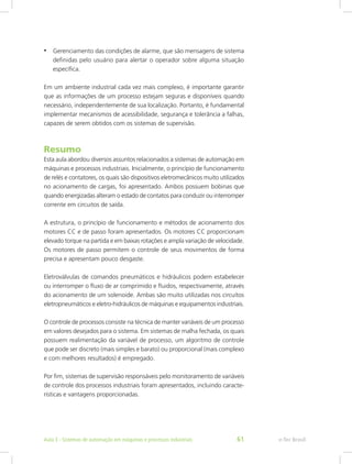 • Gerenciamento das condições de alarme, que são mensagens de sistema
definidas pelo usuário para alertar o operador sobre alguma situação
específica.
Em um ambiente industrial cada vez mais complexo, é importante garantir
que as informações de um processo estejam seguras e disponíveis quando
necessário, independentemente de sua localização. Portanto, é fundamental
implementar mecanismos de acessibilidade, segurança e tolerância a falhas,
capazes de serem obtidos com os sistemas de supervisão.
Resumo
Esta aula abordou diversos assuntos relacionados a sistemas de automação em
máquinas e processos industriais. Inicialmente, o princípio de funcionamento
de relés e contatores, os quais são dispositivos eletromecânicos muito utilizados
no acionamento de cargas, foi apresentado. Ambos possuem bobinas que
quando energizadas alteram o estado de contatos para conduzir ou interromper
corrente em circuitos de saída.
A estrutura, o princípio de funcionamento e métodos de acionamento dos
motores CC e de passo foram apresentados. Os motores CC proporcionam
elevado torque na partida e em baixas rotações e ampla variação de velocidade.
Os motores de passo permitem o controle de seus movimentos de forma
precisa e apresentam pouco desgaste.
Eletroválvulas de comandos pneumáticos e hidráulicos podem estabelecer
ou interromper o fluxo de ar comprimido e fluidos, respectivamente, através
do acionamento de um solenoide. Ambas são muito utilizadas nos circuitos
eletropneumáticos e eletro-hidráulicos de máquinas e equipamentos industriais.
O controle de processos consiste na técnica de manter variáveis de um processo
em valores desejados para o sistema. Em sistemas de malha fechada, os quais
possuem realimentação da variável de processo, um algoritmo de controle
que pode ser discreto (mais simples e barato) ou proporcional (mais complexo
e com melhores resultados) é empregado.
Por fim, sistemas de supervisão responsáveis pelo monitoramento de variáveis
de controle dos processos industriais foram apresentados, incluindo caracte-
rísticas e vantagens proporcionadas.
e-Tec Brasil
Aula 3 - Sistemas de automação em máquinas e processos industriais 61
 