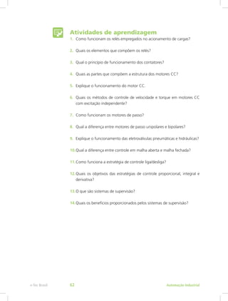 Atividades de aprendizagem
1. Como funcionam os relés empregados no acionamento de cargas?
2. Quais os elementos que compõem os relés?
3. Qual o princípio de funcionamento dos contatores?
4. Quais as partes que compõem a estrutura dos motores CC?
5. Explique o funcionamento do motor CC.
6. Quais os métodos de controle de velocidade e torque em motores CC
com excitação independente?
7. Como funcionam os motores de passo?
8. Qual a diferença entre motores de passo unipolares e bipolares?
9. Explique o funcionamento das eletroválvulas pneumáticas e hidráulicas?
10.Qual a diferença entre controle em malha aberta e malha fechada?
11.Como funciona a estratégia de controle liga/desliga?
12.Quais os objetivos das estratégias de controle proporcional, integral e
derivativa?
13.O que são sistemas de supervisão?
14.Quais os benefícios proporcionados pelos sistemas de supervisão?
Automação Industrial
e-Tec Brasil 62
 