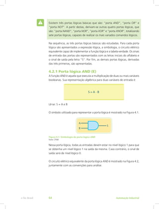 Existem três portas lógicas básicas que são: “porta AND”, “porta OR” e
“porta NOT”. A partir destas, derivam-se outras quatro portas lógicas, que
são: “porta NAND”, “porta NOR”, “porta XOR” e “porta XNOR”, totalizando
sete portas lógicas, capazes de realizar os mais variados comandos lógicos.
Na sequência, as três portas lógicas básicas são estudadas. Para cada porta
lógica são apresentados a expressão lógica, a simbologia, o circuito elétrico
equivalente capaz de implementar a função lógica e a tabela-verdade. Os sinais
de entrada das portas são representados com as letras iniciais do alfabeto e
o sinal de saída pela letra “S”. Por fim, as demais portas lógicas, derivadas
das três primeiras, são apresentadas.
4.2.1 Porta lógica AND (E)
A função AND é aquela que executa a multiplicação de duas ou mais variáveis
booleanas. Sua representação algébrica para duas variáveis de entrada é:
Lê-se: S = A e B
O símbolo utilizado para representar a porta lógica é mostrado na Figura 4.1.
Figura 4.1: Simbologia da porta lógica AND
Fonte: CTISM
Nessa porta lógica, todas as entradas devem estar no nível lógico 1 para que
se obtenha um nível lógico 1 na saída da mesma. Caso contrário, o sinal de
saída será de nível lógico 0.
O circuito elétrico equivalente da porta lógica AND é mostrado na Figura 4.2,
juntamente com as convenções para análise.
Automação Industrial
e-Tec Brasil 64
 