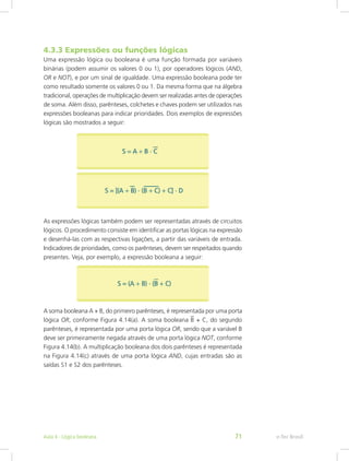 4.3.3 Expressões ou funções lógicas
Uma expressão lógica ou booleana é uma função formada por variáveis
binárias (podem assumir os valores 0 ou 1), por operadores lógicos (AND,
OR e NOT), e por um sinal de igualdade. Uma expressão booleana pode ter
como resultado somente os valores 0 ou 1. Da mesma forma que na álgebra
tradicional, operações de multiplicação devem ser realizadas antes de operações
de soma. Além disso, parênteses, colchetes e chaves podem ser utilizados nas
expressões booleanas para indicar prioridades. Dois exemplos de expressões
lógicas são mostrados a seguir:
As expressões lógicas também podem ser representadas através de circuitos
lógicos. O procedimento consiste em identificar as portas lógicas na expressão
e desenhá-las com as respectivas ligações, a partir das variáveis de entrada.
Indicadores de prioridades, como os parênteses, devem ser respeitados quando
presentes. Veja, por exemplo, a expressão booleana a seguir:
A soma booleana A + B, do primeiro parênteses, é representada por uma porta
lógica OR, conforme Figura 4.14(a). A soma booleana B + C, do segundo
parênteses, é representada por uma porta lógica OR, sendo que a variável B
deve ser primeiramente negada através de uma porta lógica NOT, conforme
Figura 4.14(b). A multiplicação booleana dos dois parênteses é representada
na Figura 4.14(c) através de uma porta lógica AND, cujas entradas são as
saídas S1 e S2 dos parênteses.
e-Tec Brasil
Aula 4 - Lógica booleana 71
 