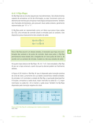 4.4.1 Flip-flops
Os flip-flops são os circuitos sequenciais mais elementares. São células binárias
capazes de armazenar um bit de informação, ou seja, funcionam como um
elemento de memória por armazenar níveis lógicos temporariamente. Também
são chamados de biestáveis, pois possuem duas saídas estáveis, geralmente
representadas por “0” e “1”.
O flip-flop pode ser representado como um bloco que possui duas saídas
(Q e Q), uma entrada de controle (clock) e entradas para as variáveis. Este
dispositivo possui basicamente dois estados de saída:
Para o flip-flop assumir um desses estados, é necessário que haja uma com-
binação das variáveis e do pulso de controle. Após esse pulso, o flip-flop
permanecerá nesse estado até a chegada de um novo pulso de clock e, de
acordo com as variáveis de entrada, mudará ou não seus estados de saída.
Há quatro tipos básicos de flip-flops: SR, JK, T e D. Será estudado o flip-flop
JK por ser o tipo universal, a partir do qual os demais podem ser facilmente
obtidos.
A Figura 4.20 mostra o flip-flop JK que é disparado pela transição positiva
do sinal de clock, juntamente de sua tabela característica (tabela-verdade).
As entradas J e K controlam o estado do flip-flop, o qual pode desempenhar
4 funções: armazenar a saída atual, impor nível alto na saída (Q = 1), impor
nível baixo na saída (Q = 0) e inverter a saída atual. Também há flip-flops
disparados pela transição negativa do clock.
Figura 4.20: Flip-flop JK: simbologia (a) e tabela-verdade (b)
Fonte: CTISM
e-Tec Brasil
Aula 4 - Lógica booleana 75
 