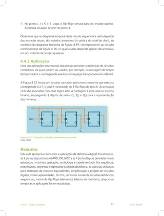f) No ponto i, J = K = 1. Logo, o flip-flop comuta para seu estado oposto.
A mesma situação ocorre no ponto k.
Observa-se que no diagrama temporal deste circuito sequencial a saída depende
das entradas atuais, dos estados anteriores da saída e do sinal de clock, ao
contrário do diagrama temporal da Figura 4.19, correspondente ao circuito
combinacional da Figura 4.18, no qual a saída depende apenas das entradas
em um instante de tempo qualquer.
4.4.2 Aplicação
Uma das aplicações dos circuitos sequenciais consiste na obtenção de circuitos
contadores, os quais podem ser usados, por exemplo, na contagem de tempo
(temporizador) ou contagem de eventos (como peças transportadas em esteiras).
A Figura 4.22 ilustra um circuito contador assíncrono crescente que executa
contagem de 0 a 7, o qual é constituído de 3 flip-flops do tipo JK. As entradas
J e K são acionadas com nível lógico alto. A contagem é efetuada no sistema
binário, empregando 3 dígitos de saída (Q1, Q2 e Q3) para a representação
dos números.
Figura 4.22: Circuito contador assíncrono crescente
Fonte: CTISM
Resumo
Esta aula apresentou conceitos e aplicações da eletrônica digital. Inicialmente,
as 3 portas lógicas básicas (AND, OR, NOT) e as 4 portas lógicas derivadas foram
estudadas, incluindo operação, simbologia e tabela-verdade. Na sequência,
propriedades, teoremas e expressões da álgebra booleana, as quais são utilizadas
para obtenção de circuitos equivalentes, simplificação e projeto de circuitos
digitais, foram apresentadas. Por fim, conceitos iniciais de circuitos eletrônicos
sequenciais, incluindo flip-flops (elementos básicos de memória), diagramas
temporais e aplicações foram estudados.
e-Tec Brasil
Aula 4 - Lógica booleana 77
 
