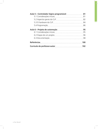 Aula 5 – Controlador lógico programável 81
5.1 Considerações iniciais 81
5.2 Aspectos gerais do CLP 82
5.3 O hardware do CLP 84
5.4 Programação 86
Aula 6 – Projeto de automação 95
6.1 Considerações iniciais 95
6.2 Etapas de um projeto 96
6.3 Documentação 98
Referências 100
Currículo do professor-autor 102
e-Tec Brasil
 