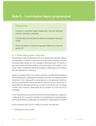 e-Tec Brasil
Aula 5 – Controlador lógico programável
Objetivos
Conhecer o controlador lógico programável, incluindo hard­ware,
software, operação e aplicações.
Compreender particularidades de diferentes linguagens de progra-
mação.
Utilizar elementos e funções da linguagem ladder para programa-
ção de CLP.
5.1 Considerações iniciais
O Controlador Lógico Programável (CLP) é um equipamento eletrônico digital,
com hardware e software compatível com as aplicações industriais. Ele pode
ser programado através de uma linguagem de programação de maneira a
executar funções aritméticas, lógicas, de temporização, de contagem, entre
outras. Possui entradas para aquisição de dados e saídas para acionar diversos
tipos de dispositivos ou processos.
Antes do surgimento dos CLPs, painéis compostos de relés eletromagnéticos
eram utilizados para a realização de tarefas de comando e controle de processos
industriais. Como cada painel era projetado para uma aplicação específica,
eventuais modificações no processo devido a diversos motivos resultavam na
necessidade de alterações estruturais, as quais muitas vezes eram complexas
e seriam mais onerosas e demoradas do que projetar um novo circuito na
totalidade.
O CLP revolucionou os comandos e controles industriais desde seu surgimento
na década de 70. Sua grande vantagem é a possibilidade de reprogramação,
permitindo transferir as modificações de hardware em modificações de software.
Outras vantagens dos CLPs em relação aos painéis com relés são:
• Utilização de menos espaço.
e-Tec Brasil
Aula 5 - Controlador lógico programável 81
 