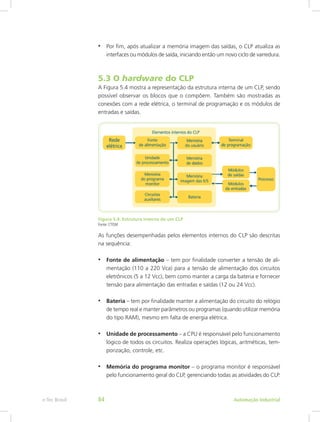 • Por fim, após atualizar a memória imagem das saídas, o CLP atualiza as
interfaces ou módulos de saída, iniciando então um novo ciclo de varredura.
5.3 O hardware do CLP
A Figura 5.4 mostra a representação da estrutura interna de um CLP, sendo
possível observar os blocos que o compõem. Também são mostradas as
conexões com a rede elétrica, o terminal de programação e os módulos de
entradas e saídas.
Figura 5.4: Estrutura interna de um CLP
Fonte: CTISM
As funções desempenhadas pelos elementos internos do CLP são descritas
na sequência:
• Fonte de alimentação – tem por finalidade converter a tensão de ali-
mentação (110 a 220 Vca) para a tensão de alimentação dos circuitos
eletrônicos (5 a 12 Vcc), bem como manter a carga da bateria e fornecer
tensão para alimentação das entradas e saídas (12 ou 24 Vcc).
• Bateria – tem por finalidade manter a alimentação do circuito do relógio
de tempo real e manter parâmetros ou programas (quando utilizar memória
do tipo RAM), mesmo em falta de energia elétrica.
• Unidade de processamento – a CPU é responsável pelo funcionamento
lógico de todos os circuitos. Realiza operações lógicas, aritméticas, tem-
porização, controle, etc.
• Memória do programa monitor – o programa monitor é responsável
pelo funcionamento geral do CLP, gerenciando todas as atividades do CLP.
Automação Industrial
e-Tec Brasil 84
 