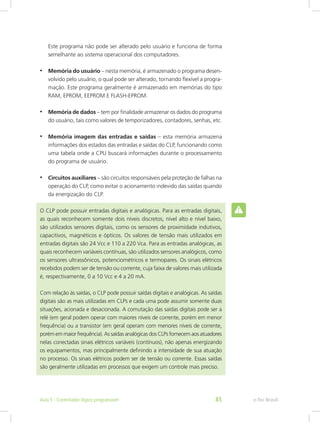 Este programa não pode ser alterado pelo usuário e funciona de forma
semelhante ao sistema operacional dos computadores.
• Memória do usuário – nesta memória, é armazenado o programa desen-
volvido pelo usuário, o qual pode ser alterado, tornando flexível a progra-
mação. Este programa geralmente é armazenado em memórias do tipo
RAM, EPROM, EEPROM E FLASH-EPROM.
• Memória de dados – tem por finalidade armazenar os dados do programa
do usuário, tais como valores de temporizadores, contadores, senhas, etc.
• Memória imagem das entradas e saídas – esta memória armazena
informações dos estados das entradas e saídas do CLP, funcionando como
uma tabela onde a CPU buscará informações durante o processamento
do programa de usuário.
• Circuitos auxiliares – são circuitos responsáveis pela proteção de falhas na
operação do CLP, como evitar o acionamento indevido das saídas quando
da energização do CLP.
O CLP pode possuir entradas digitais e analógicas. Para as entradas digitais,
as quais reconhecem somente dois níveis discretos, nível alto e nível baixo,
são utilizados sensores digitais, como os sensores de proximidade indutivos,
capacitivos, magnéticos e ópticos. Os valores de tensão mais utilizados em
entradas digitais são 24 Vcc e 110 a 220 Vca. Para as entradas analógicas, as
quais reconhecem variáveis contínuas, são utilizados sensores analógicos, como
os sensores ultrassônicos, potenciométricos e termopares. Os sinais elétricos
recebidos podem ser de tensão ou corrente, cuja faixa de valores mais utilizada
é, respectivamente, 0 a 10 Vcc e 4 a 20 mA.
Com relação às saídas, o CLP pode possuir saídas digitais e analógicas. As saídas
digitais são as mais utilizadas em CLPs e cada uma pode assumir somente duas
situações, acionada e desacionada. A comutação das saídas digitais pode ser a
relé (em geral podem operar com maiores níveis de corrente, porém em menor
frequência) ou a transistor (em geral operam com menores níveis de corrente,
porém em maior frequência). As saídas analógicas dos CLPs fornecem aos atuadores
nelas conectadas sinais elétricos variáveis (contínuos), não apenas energizando
os equipamentos, mas principalmente definindo a intensidade de sua atuação
no processo. Os sinais elétricos podem ser de tensão ou corrente. Essas saídas
são geralmente utilizadas em processos que exigem um controle mais preciso.
e-Tec Brasil
Aula 5 - Controlador lógico programável 85
 