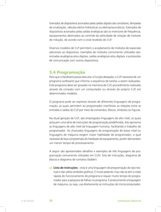 Exemplos de dispositivos acionados pelas saídas digitais são contatores, lâmpadas
de sinalização, válvulas eletro-hidráulicas ou eletropneumáticas. Exemplos de
dispositivos acionados pelas saídas analógicas são os inversores de frequência,
equipamentos destinados ao controle da velocidade de rotação de motores
de indução, de acordo com o sinal recebido do CLP.
Diversos modelos de CLP permitem o acoplamento de módulos de expansão
adicionais ao dispositivo. Exemplos de módulos comumente utilizados são:
entradas analógicas e/ou digitais, saídas analógicas e/ou digitais, e protocolos
de comunicação com outros dispositivos.
5.4 Programação
Para que o hardware possa executar a função desejada, o CLP necessita de um
programa (software) que informe a sequência de tarefas a serem realizadas.
Este programa deve ser gravado na memória do CLP, procedimento realizado
através da conexão com um computador ou através do próprio CLP, em
determinados modelos.
O programa pode ser expresso através de diferentes linguagens de progra-
mação, as quais permitem ao programador manifestar as relações entre as
entradas e saídas do CLP por meio de comandos, blocos, símbolos ou figuras.
Na atual geração de CLP, são empregadas linguagens de alto nível, as quais
possuem uma série de instruções de programação predefinidas. Isto aproxima
as linguagens de alto nível da linguagem humana, facilitando o trabalho do
programador. As chamadas linguagens de programação de baixo nível ou
linguagens de máquina exigem maior habilidade do programador, o qual
necessita de boa compreensão do hardware do equipamento, porém demandam
um menor tempo de processamento.
A seguir são apresentados detalhes e exemplos de três linguagens de pro-
gramação comumente utilizadas em CLPs: lista de instruções, diagrama de
blocos e diagrama de contatos (ladder).
a) Lista de instruções – esta é uma linguagem de programação do tipo tex-
tual e não utiliza símbolos gráficos. É muito potente, mas não se tem a visão
rápida do funcionamento do programa e requer muito tempo do progra-
mador para a pesquisa de falhas no programa. É praticamente a linguagem
de máquina, ou seja, usa diretamente as instruções do ­
microcomputador.
Automação Industrial
e-Tec Brasil 86
 