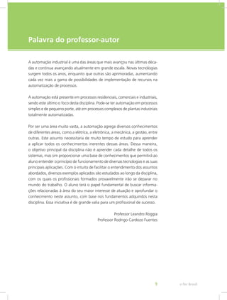 e-Tec Brasil
9
Palavra do professor-autor
A automação industrial é uma das áreas que mais avançou nas últimas déca-
das e continua avançando atualmente em grande escala. Novas tecnologias
surgem todos os anos, enquanto que outras são aprimoradas, aumentando
cada vez mais a gama de possibilidades de implementação de recursos na
automatização de processos.
A automação está presente em processos residenciais, comerciais e industriais,
sendo este último o foco desta disciplina. Pode-se ter automação em processos
simples e de pequeno porte, até em processos complexos de plantas industriais
totalmente automatizadas.
Por ser uma área muito vasta, a automação agrega diversos conhecimentos
de diferentes áreas, como a elétrica, a eletrônica, a mecânica, a gestão, entre
outras. Este assunto necessitaria de muito tempo de estudo para aprender
a aplicar todos os conhecimentos inerentes dessas áreas. Dessa maneira,
o objetivo principal da disciplina não é aprender cada detalhe de todos os
sistemas, mas sim proporcionar uma base de conhecimentos que permitirá ao
aluno entender o princípio de funcionamento de diversas tecnologias e as suas
principais aplicações. Com o intuito de facilitar o entendimento dos assuntos
abordados, diversos exemplos aplicados são estudados ao longo da disciplina,
com os quais os profissionais formados provavelmente irão se deparar no
mundo do trabalho. O aluno terá o papel fundamental de buscar informa-
ções relacionadas à área do seu maior interesse de atuação e aprofundar o
conhecimento neste assunto, com base nos fundamentos adquiridos nesta
disciplina. Essa iniciativa é de grande valia para um profissional de sucesso.
Professor Leandro Roggia
Professor Rodrigo Cardozo Fuentes
 
