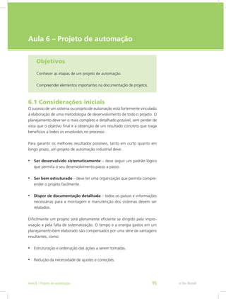 e-Tec Brasil
Aula 6 – Projeto de automação
Objetivos
Conhecer as etapas de um projeto de automação.
Compreender elementos importantes na documentação de projetos.
6.1 Considerações iniciais
O sucesso de um sistema ou projeto de automação está fortemente vinculado
à elaboração de uma metodologia de desenvolvimento de todo o projeto. O
planejamento deve ser o mais completo e detalhado possível, sem perder de
vista que o objetivo final é a obtenção de um resultado concreto que traga
benefícios a todos os envolvidos no processo.
Para garantir os melhores resultados possíveis, tanto em curto quanto em
longo prazo, um projeto de automação industrial deve:
• Ser desenvolvido sistematicamente – deve seguir um padrão lógico
que permita o seu desenvolvimento passo a passo.
• Ser bem estruturado – deve ter uma organização que permita compre-
ender o projeto facilmente.
• Dispor de documentação detalhada – todos os passos e informações
necessárias para a montagem e manutenção dos sistemas devem ser
relatados.
Dificilmente um projeto será plenamente eficiente se dirigido pela impro-
visação e pela falta de sistematização. O tempo e a energia gastos em um
planejamento bem elaborado são compensados por uma série de vantagens
resultantes, como:
• Estruturação e ordenação das ações a serem tomadas.
• Redução da necessidade de ajustes e correções.
e-Tec Brasil
Aula 6 - Projeto de automação 95
 