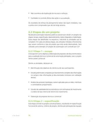 • Não ocorrência de duplicação de recursos e esforços.
• Facilidade no controle efetivo das ações e sua avaliação.
Os resultados do esforço do planejamento talvez não sejam imediatos, mas
a prática tem comprovado que são de longo alcance.
6.2 Etapas de um projeto
Na área de automação industrial, pode-se caracterizar e dividir um projeto nas
etapas: escopo, especificação, desenvolvimento, testes integrados e implantação.
Estas etapas são detalhadas na sequência, indicando as atividades que as
compõem. Em cada uma destas etapas, são utilizados métodos e ferramentas
que variam conforme o tipo de projeto que está sendo desenvolvido. Será
utilizado como exemplo um projeto de automação com controle por CLP.
6.2.1 Etapa 1 – escopo
O escopo tem como objetivo a elaboração de proposta e de documento básico
para a avaliação técnica e comercial da automação planejada, caso o projeto
tenha caráter comercial.
Dentre as atividades, destacam-se:
• Identificação dos objetivos do cliente ou de seus participantes.
• Estudos preliminares compostos por levantamento completo das informações
no campo e das informações já documentadas (inclusive com validação
destas).
• Análise das possíveis topologias a serem aplicadas para as redes, interfaces
e controladores programáveis.
• Estudos de viabilidade técnico-econômica com estimativas de investimento
e análise da taxa interna de retorno do investimento.
• Elaboração da proposta técnica e comercial.
6.2.2 Etapa 2 – especificação
Esta etapa consiste no projeto conceitual básico, resultando em especificação
funcional do sistema, critérios de projeto, distribuição planejada das equipes
Automação Industrial
e-Tec Brasil 96
 