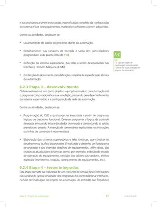 e das atividades a serem executadas, especificação completa da configuração
do sistema e lista de equipamentos, materiais e softwares a serem adquiridos.
Dentre as atividades, destacam-se:
• Levantamento de dados do processo objeto da automação.
• Detalhamento das variáveis de entrada e saída dos controladores
programáveis e da planta (lista de I/O).
• Definição do sistema supervisório, das telas a serem desenvolvidas nas
Interfaces Homem-Máquina (IHMs).
• Confecção do documento com definição completa da especificação técnica
da automação.
6.2.3 Etapa 3 – desenvolvimento
O desenvolvimento tem como objetivo o projeto completo da automação até
o programa computacional e a sua simulação, passando pelo desenvolvimento
do sistema supervisório e a configuração da rede de automação.
Dentre as atividades, destacam-se:
• Programação do CLP, a qual pode ser executada a partir de diagramas
lógicos ou descritivo funcional. Deve-se programar a lógica de controle
desejada, efetuando leitura dos dados de entrada e comandando as saídas
previstas no projeto. A inserção de comentários explicativos nas instruções
ou linhas de comando é recomendada.
• Elaboração dos sistemas supervisórios e telas sinóticas, que consiste no
detalhamento gráfico do processo. É realizado o desenho de fluxograma
de processo e são inseridos detalhes de equipamentos. Além disso, são
criadas as atualizações dinâmicas como, por exemplo, exibição do estado
de operação do equipamento, exibição dos valores das variáveis, efeitos
especiais (movimento, rotação, carregamento de equipamentos, etc.).
6.2.4 Etapa 4 – testes integrados
Esta etapa consiste na realização de um conjunto de simulações e verificações
para análise da operacionalidade dos programas dos controladores e interfaces,
na fase de finalização do projeto de automação. As entradas são ­
forçadas e
I/O
É a sigla em inglês de
input/output (entrada/saída).
É um termo muito utilizado em
projetos de automação.
e-Tec Brasil
Aula 6 - Projeto de automação 97
 